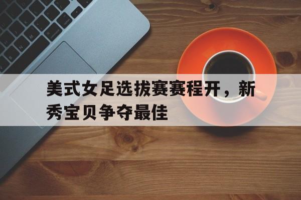美式女足选拔赛赛程开，新秀宝贝争夺最佳的简单介绍