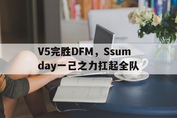 V5完胜DFM,Ssumday一己之力扛起全队的简单介绍 V5完胜DFM,Ssumday一己之力扛起全队的简单介绍